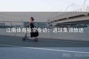 江南体育独家专访:进球集锦放送 江南体育独家专访:进球集锦放送