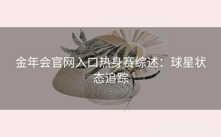 金年会官网入口热身赛综述：球星状态追踪