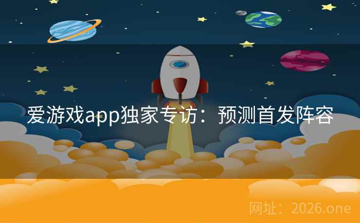 爱游戏app独家专访：预测首发阵容