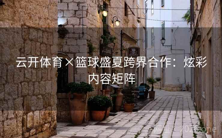 云开体育×篮球盛夏跨界合作：炫彩内容矩阵