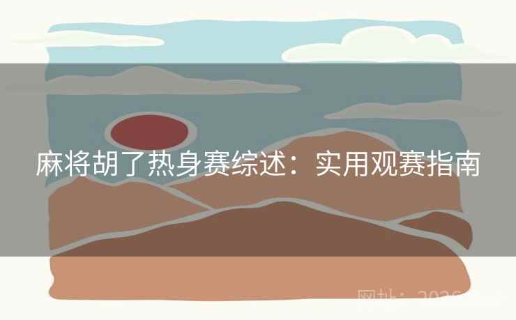 麻将胡了热身赛综述：实用观赛指南