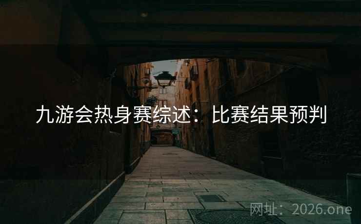 九游会热身赛综述:比赛结果预判 九游会热身赛综述:比赛结果预判